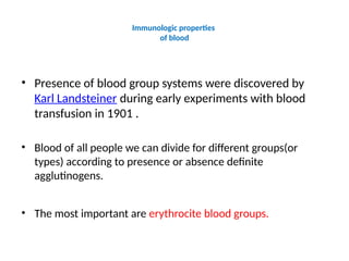 Immunologic properties
of blood
• Presence of blood group systems were discovered by
Karl Landsteiner during early experiments with blood
transfusion in 1901 .
• Blood of all people we can divide for different groups(or
types) according to presence or absence definite
agglutinogens.
• The most important are erythrocite blood groups.
 