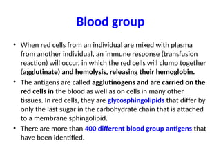 Blood group
• When red cells from an individual are mixed with plasma
from another individual, an immune response (transfusion
reaction) will occur, in which the red cells will clump together
(agglutinate) and hemolysis, releasing their hemoglobin.
• The antigens are called agglutinogens and are carried on the
red cells in the blood as well as on cells in many other
tissues. In red cells, they are glycosphingolipids that differ by
only the last sugar in the carbohydrate chain that is attached
to a membrane sphingolipid.
• There are more than 400 different blood group antigens that
have been identified.
 