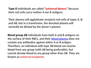 Type O individuals are called “universal donors” because
their red cells carry neither A nor B antigens.
Their plasma will agglutinate recipient red cells of types A, B,
and AB, but in a transfusion, the donated plasma will
normally be diluted by the donor’s plasma
Blood group AB individuals have both A and B antigens on
the surface of their RBCs, and their blood plasma does not
contain any antibodies against either A or B antigen.
Therefore, an individual with type AB blood can receive
blood from any group (with AB being preferable), but
cannot donate blood to any group other than AB. They are
known as universal recipients.
 