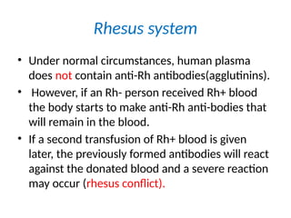 Rhesus system
• Under normal circumstances, human plasma
does not contain anti-Rh antibodies(agglutinins).
• However, if an Rh- person received Rh+ blood
the body starts to make anti-Rh anti-bodies that
will remain in the blood.
• If a second transfusion of Rh+ blood is given
later, the previously formed antibodies will react
against the donated blood and a severe reaction
may occur (rhesus conflict).
 