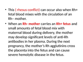 • This ( rhesus conflict) can occur also when Rh+
fetal blood mixes with the circulation of an
Rh– mother.
• When an Rh- mother carries an Rh+ fetus and
small amounts of fetal blood mix with
maternal blood during delivery, the mother
may develop significant levels of anti-Rh
antibodies in her plasma. During the next
pregnancy, the mother’s Rh agglutinins cross
the placenta into the fetus and can cause
severe hemolytic disease in the fetus.
 