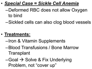 • Special Case = Sickle Cell Anemia
–Deformed RBC does not allow Oxygen
to bind
–Sickled cells can also clog blood vessels
• Treatments:
–Iron & Vitamin Supplements
–Blood Transfusions / Bone Marrow
Transplant
–Goal  Solve & Fix Underlying
Problem, not “cover up”
 