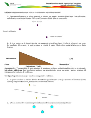 Escuela Secundaria General Francisco Díaz Covarrubias
                                                                                          Profra. Eréndira Sánchez Blanco



  Consigna: Organizados en equipo analicen y resuelvan los siguientes problemas.

       1. En una ciudad pequeña se quiere construir un quiosco que quede a la misma distancia del Palacio Nacional,
       de la Secretaría de Educación y del Edificio del Congreso, ¿dónde deberán construirlo?

                                           Palacio Nacional




Secretaría de Educación



                                                                         Edificio del Congreso




       2. Se tiene un terreno de forma triangular y se va a construir en él una fuente circular de tal manera que toque
       los tres lados del terreno y la parte restante se cubrirá de pasto. Dibuja cómo quedaría la fuente en dicho
       terreno.




     Plan de Clase                                                                                    (4/4)


  Curso:                                                                                  Matemáticas 7
                                 Eje temático: FE y M
  Contenido: 7.1.7 Trazo y análisis de las propiedades de las alturas, medianas, mediatrices y bisectrices en un triángulo.
  Intenciones didácticas: Que los alumnos apliquen sus conocimientos sobre las rectas y puntos notables del
  triángulo en la resolución de problemas.

  Consigna: Organizados en equipo resuelvan los siguientes problemas.

       1. Se quiere construir la estación del tren de tal forma que esté sobre la vía y a la misma distancia del pueblo
       Arania y del pueblo Mosconia. ¿Dónde debe construirse la estación?

                                           Arania




                                                              Mosconia


       2. ¿Dónde se encuentra el centro de gravedad de estos tres cuerpos celestes de igual masa?
 