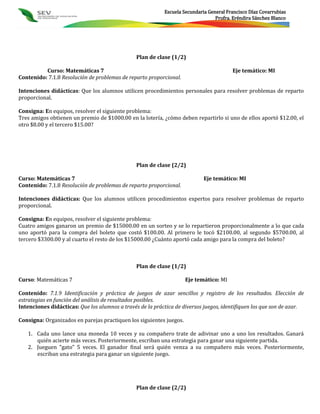 Escuela Secundaria General Francisco Díaz Covarrubias
                                                                                 Profra. Eréndira Sánchez Blanco




                                                Plan de clase (1/2)

          Curso: Matemáticas 7                                                          Eje temático: MI
Contenido: 7.1.8 Resolución de problemas de reparto proporcional.

Intenciones didácticas: Que los alumnos utilicen procedimientos personales para resolver problemas de reparto
proporcional.

Consigna: En equipos, resolver el siguiente problema:
Tres amigos obtienen un premio de $1000.00 en la lotería, ¿cómo deben repartirlo si uno de ellos aportó $12.00, el
otro $8.00 y el tercero $15.00?




                                                Plan de clase (2/2)

Curso: Matemáticas 7                                                        Eje temático: MI
Contenido: 7.1.8 Resolución de problemas de reparto proporcional.

Intenciones didácticas: Que los alumnos utilicen procedimientos expertos para resolver problemas de reparto
proporcional.

Consigna: En equipos, resolver el siguiente problema:
Cuatro amigos ganaron un premio de $15000.00 en un sorteo y se lo repartieron proporcionalmente a lo que cada
uno aportó para la compra del boleto que costó $100.00. Al primero le tocó $2100.00, al segundo $5700.00, al
tercero $3300.00 y al cuarto el resto de los $15000.00 ¿Cuánto aportó cada amigo para la compra del boleto?



                                                Plan de clase (1/2)

Curso: Matemáticas 7                                                 Eje temático: MI

Contenido: 7.1.9 Identificación y práctica de juegos de azar sencillos y registro de los resultados. Elección de
estrategias en función del análisis de resultados posibles.
Intenciones didácticas: Que los alumnos a través de la práctica de diversos juegos, identifiquen los que son de azar.

Consigna: Organizados en parejas practiquen los siguientes juegos.

   1. Cada uno lance una moneda 10 veces y su compañero trate de adivinar uno a uno los resultados. Ganará
      quién acierte más veces. Posteriormente, escriban una estrategia para ganar una siguiente partida.
   2. Jueguen “gato” 5 veces. El ganador final será quién venza a su compañero más veces. Posteriormente,
      escriban una estrategia para ganar un siguiente juego.




                                                Plan de clase (2/2)
 