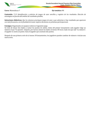 Escuela Secundaria General Francisco Díaz Covarrubias
                                                                                Profra. Eréndira Sánchez Blanco


Curso: Matemáticas 7                                               Eje temático: MI

Contenido: 7.1.9 Identificación y práctica de juegos de azar sencillos y registro de los resultados. Elección de
estrategias en función del análisis de resultados posibles.

Intenciones didácticas: Que los alumnos practiquen juegos de azar y que adviertan si hay resultados que aparecen
con más frecuencia, con la finalidad de tomar mejores decisiones en próximas participaciones.

Consigna: Organizados en equipos realicen el siguiente juego.
Se trata de lanzar dos dados y sumar los puntos de ambos. Antes del primer lanzamiento cada jugador elige un
número al que “le apuesta”, después, por turnos, lanzan los dados al menos 30 veces. Cada vez que sale “su número”,
el jugador se anota un punto. Gana el jugador que acumula más puntos.

Después de una primera serie de al menos 30 lanzamientos, los jugadores pueden cambiar de número e inician una
nueva serie.
 