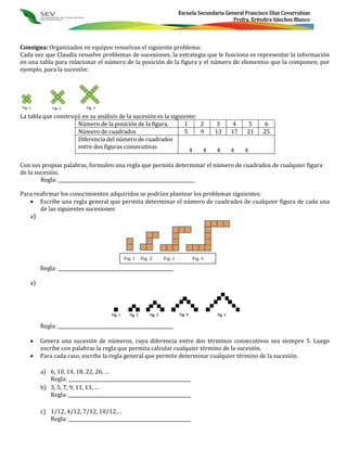 Escuela Secundaria General Francisco Díaz Covarrubias
                                                                                          Profra. Eréndira Sánchez Blanco



Consigna: Organizados en equipos resuelvan el siguiente problema:
Cada vez que Claudia resuelve problemas de sucesiones, la estrategia que le funciona es representar la información
en una tabla para relacionar el número de la posición de la figura y el número de elementos que la componen; por
ejemplo, para la sucesión:




La tabla que construyó en su análisis de la sucesión es la siguiente:
                     Número de la posición de la figura.        1     2           3      4     5      6
                     Número de cuadrados                        5     9           13     17    21     25
                     Diferencia del número de cuadrados
                     entre dos figuras consecutivas
                                                                  4    4           4     4    4

Con sus propias palabras, formulen una regla que permita determinar el número de cuadrados de cualquier figura
de la sucesión.
        Regla: ___________________________________________________________

Para reafirmar los conocimientos adquiridos se podrían plantear los problemas siguientes:
    Escribe una regla general que permita determinar el número de cuadrados de cualquier figura de cada una
       de las siguientes sucesiones:
   a)




        Regla: __________________________________________________

   a)




        Regla: __________________________________________________

       Genera una sucesión de números, cuya diferencia entre dos términos consecutivos sea siempre 5. Luego
        escribe con palabras la regla que permita calcular cualquier término de la sucesión.
       Para cada caso, escribe la regla general que permite determinar cualquier término de la sucesión.

        a) 6, 10, 14, 18, 22, 26, …
           Regla: _____________________________________________________
        b) 3, 5, 7, 9, 11, 13, …
           Regla: _____________________________________________________

        c) 1/12, 4/12, 7/12, 10/12,…
           Regla: _____________________________________________________
 