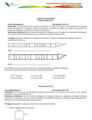 Escuela Secundaria General Francisco Díaz Covarrubias
                                                                                        Profra. Eréndira Sánchez Blanco




                                                  ¿Cuál es la regularidad?
                                                    Plan de clase (3/3)

    Curso: Matemáticas 7                                         Eje temático: SN y PA
    Contenido: 7.1.4 Construcción de sucesiones de números o de figuras a partir de una regla dada en lenguaje
    común. Formulación en lenguaje común de expresiones generales que definen las reglas de sucesiones con
    progresión aritmética o geométrica, de números y de figuras.
    Intenciones didácticas:Que los alumnos formulen, en lenguaje común, la regla de la regularidad o del patrón
    de comportamiento de los elementos de una sucesión con progresión geométrica.

    Consigna. En equipo, completen las siguiente sucesiones y escriban con palabras una regla que defina la
    regularidad de cada una.




    Regla: _____________________________________________________________




    Regla: _____________________________________________________________

Para reafirmar los conocimientos adquiridos se podrían plantear los problemas siguientes:
Encuentra el octavo término de cada una de las siguientes sucesiones.


       3, 9, 27, 81, 243,…               3, 6, 12, 24, 48,...              1, 0.1, 0.01, 0.001,...
       1,1/4,1/16,1/64,...              2, 6, 18, 54, 162,...              5, 5/3, 5/9, 5/27, …



                                                     Plan de clase (1/2)

Curso: Matemáticas 7                                             Eje temático: SN y PA
Contenido: 7.1.5 Explicación del significado de fórmulas geométricas, al considerar a las literales como números
generales con los que es posible operar.
Intenciones didácticas: Que los alumnos expliquen, con lenguaje natural, el significado de algunas fórmulas
geométricas de perímetro; expresen con una fórmula generalizada los perímetros de algunas figuras geométricas e
interpreten el uso de la literal como número general.

Consigna: Organizados en equipos, resuelvan los siguientes problemas:

   1. Dado el siguiente marco cuadrado
                   15 cm

                             15 cm
 