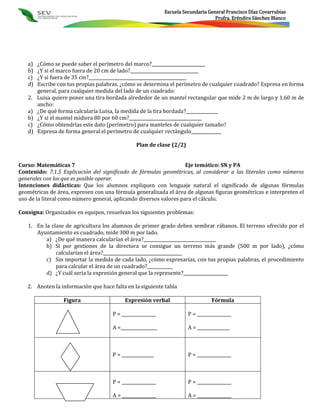 Escuela Secundaria General Francisco Díaz Covarrubias
                                                                                  Profra. Eréndira Sánchez Blanco




   a)   ¿Cómo se puede saber el perímetro del marco?_________________________
   b)   ¿Y si el marco fuera de 20 cm de lado?________________________________
   c)   ¿Y si fuera de 35 cm?______________________________________________
   d)   Escribe con tus propias palabras, ¿cómo se determina el perímetro de cualquier cuadrado? Expresa en forma
        general, para cualquier medida del lado de un cuadrado:
   2.   Luisa quiere poner una tira bordada alrededor de un mantel rectangular que mide 2 m de largo y 1.60 m de
        ancho:
   a)   ¿De qué forma calcularía Luisa, la medida de la tira bordada?_______________
   b)   ¿Y si el mantel midiera 80 por 60 cm?__________________________________
   c)   ¿Cómo obtendrías este dato (perímetro) para manteles de cualquier tamaño?
   d)   Expresa de forma general el perímetro de cualquier rectángulo______________

                                               Plan de clase (2/2)


Curso: Matemáticas 7                                                Eje temático: SN y PA
Contenido: 7.1.5 Explicación del significado de fórmulas geométricas, al considerar a las literales como números
generales con los que es posible operar.
Intenciones didácticas: Que los alumnos expliquen con lenguaje natural el significado de algunas fórmulas
geométricas de área, expresen con una fórmula generalizada el área de algunas figuras geométricas e interpreten el
uso de la literal como número general, aplicando diversos valores para el cálculo.

Consigna: Organizados en equipos, resuelvan los siguientes problemas:

   1. En la clase de agricultura los alumnos de primer grado deben sembrar rábanos. El terreno ofrecido por el
      Ayuntamiento es cuadrado, mide 300 m por lado.
          a) ¿De qué manera calcularían el área?__________________________________
          b) Si por gestiones de la directora se consigue un terreno más grande (500 m por lado), ¿cómo
              calcularían el área?_____________________________________
          c) Sin importar la medida de cada lado, ¿cómo expresarías, con tus propias palabras, el procedimiento
              para calcular el área de un cuadrado?____________
          d) ¿Y cuál sería la expresión general que la represente?_____________________

   2. Anoten la información que hace falta en la siguiente tabla

                  Figura                  Expresión verbal                      Fórmula

                                     P = ________________             P = ________________

                                     A =_________________             A = _______________



                                     P = _______________              P = ________________



                                     P = ________________             P = ________________

                                     A = ________________             A = ________________
 