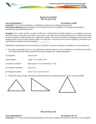 Escuela Secundaria General Francisco Díaz Covarrubias
                                                                                    Profra. Eréndira Sánchez Blanco




                                                Sigamos los mensajes
                                                 Plan de clase (2/2)

Curso: Matemáticas 7                                                         Eje temático: F,EyM
Contenido: 7.1.6 Trazo de triángulos y cuadriláteros mediante el uso del juego de geometría.
Intenciones didácticas: Que los alumnos tracen diversos tipos de cuadriláteros y triángulos, utilizando los
instrumentos del juego de geometría.

Consigna: En la sesión anterior ustedes escribieron la información que debía dársele a un carpintero para que
pudiera construir unas piezas de madera, hoy vamos a usar parte de esa información para ver si todos obtenemos
las mismas figuras. Empezaremos con el siguiente mensaje: “Se trata de construir un triángulo isósceles cuyo lado
desigual mide 3 cm y sus lados iguales miden 5 cm cada uno” Antes de hacer los trazos contesten: ¿Consideran que
todos deberían obtener el mismo triángulo? __________________

Actividades complementarias que contribuyen a reafirmar el trazo de triángulos y cuadriláteros son las siguientes:

1. De manera individual, tracen en su cuaderno las siguientes figuras con las medidas que se indican. En aquellos
   casos donde falte información para obtener figuras congruentes, ustedes agréguenla.

a) Cuadrado                    Lado: 6.5 cm

b) Rectángulo                  Largo: 7 cm, Ancho: 5 cm

c) Trapecio isósceles          Base mayor: 7.5 cm, Base menor: 5 cm

d) Triángulo equilátero        Lado: 6 cm

e) Triángulo escaleno          Lado a: 5 cm, Lado b: 6.5 cm

2. Utilizando regla y compás, reproduzcan individualmente las siguientes figuras con las mismas medidas:




          1                              2                                           3




                                                 Plan de Clase (1/4)

Curso: Matemáticas 7                                                         Eje temático: FE y M
Contenido: 7.1.7 Trazo y análisis de las propiedades de las alturas, medianas, mediatrices y bisectrices en un triángulo.
 