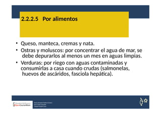 • Queso, manteca, cremas y nata.
• Ostras y moluscos: por concentrar el agua de mar, se
debe depurarlos al menos un mes en aguas limpias.
• Verduras: por riego con aguas contaminadas y
consumirlas a casa cuando crudas (salmonelas,
huevos de ascáridos, fasciola hepática).
2.2.2.5 Por alimentos
Nuria Sempere Rubio (Coord.)
Sara Cortes Amador
Raquel Faubel Cava
 