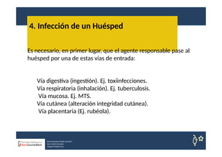 4. Infección de un Huésped
Nuria Sempere Rubio (Coord.)
Sara Cortes Amador
Raquel Faubel Cava
Es necesario, en primer lugar, que el agente responsable pase al
huésped por una de estas vías de entrada:
Vía digestiva (ingestión). Ej. toxiinfecciones.
Vía respiratoria (inhalación). Ej. tuberculosis.
Vía mucosa. Ej. MTS.
Vía cutánea (alteración integridad cutánea).
Vía placentaria (Ej. rubéola).
 
