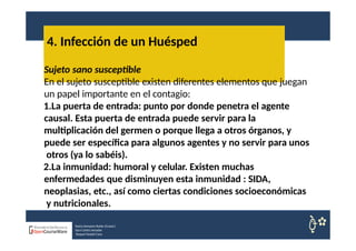 4. Infección de un Huésped
Nuria Sempere Rubio (Coord.)
Sara Cortes Amador
Raquel Faubel Cava
Sujeto sano susceptible
En el sujeto susceptible existen diferentes elementos que juegan
un papel importante en el contagio:
1.La puerta de entrada: punto por donde penetra el agente
causal. Esta puerta de entrada puede servir para la
multiplicación del germen o porque llega a otros órganos, y
puede ser específica para algunos agentes y no servir para unos
otros (ya lo sabéis).
2.La inmunidad: humoral y celular. Existen muchas
enfermedades que disminuyen esta inmunidad : SIDA,
neoplasias, etc., así como ciertas condiciones socioeconómicas
y nutricionales.
 