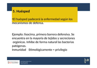 5. Huésped
Nuria Sempere Rubio (Coord.)
Sara Cortes Amador
Raquel Faubel Cava
•El huésped padecerá la enfermedad según los
mecanismos de defensa.
Ejemplo: lisocima, primera barrera defensiva. Se
encuentra en la mayoría de tejidos y secreciones
orgánicas. Inhibe de forma natural las bacterias
patógenas.
Inmunidad Etimológicamente = privilegio
 