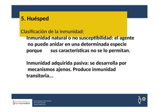 5. Huésped
Nuria Sempere Rubio (Coord.)
Sara Cortes Amador
Raquel Faubel Cava
Clasificación de la inmunidad:
Inmunidad natural o no susceptibilidad: el agente
no puede anidar en una determinada especie
porque sus características no se lo permitan.
Inmunidad adquirida pasiva: se desarrolla por
mecanismos ajenos. Produce inmunidad
transitoria...
 