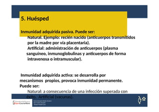 5. Huésped
Nuria Sempere Rubio (Coord.)
Sara Cortes Amador
Raquel Faubel Cava
Inmunidad adquirida pasiva. Puede ser:
Natural. Ejemplo: recién nacido (anticuerpos transmitidos
por la madre por vía placentaria).
Artificial: administración de anticuerpos (plasma
sanguíneo, inmunoglobulinas y anticuerpos de forma
intravenosa o intramuscular).
Inmunidad adquirida activa: se desarrolla por
mecanismos propios, provoca inmunidad permanente.
Puede ser:
Natural: a consecuencia de una infección superada con
éxito. Artificial (vacunas).
 