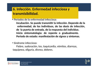 6. Infección. Enfermedad infecciosa y
Nuria Sempere Rubio (Coord.)
Sara Cortes Amador
Raquel Faubel Cava
transmisibilidad.
• Periodos de la enfermedad infecciosa:
Incubación. Se puede transmitir la infección. Depende de la
enfermedad, de los individuos, de las dosis de infección,
de la puerta de entrada, de la respuesta del individuo.
Inicio sintomatologia: de repente o gradualmente.
Periodo de estado: manifestación de signos y síntomas.
• Síndrome infeccioso:
Fiebre, sudoración, tos, taquicardia, vómitos, diarreas,
taquipnea, oliguria, disnea, dolores.
 