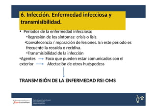 6. Infección. Enfermedad infecciosa y
transmisibilidad.
• Periodos de la enfermedad infecciosa:
•Regresión de los síntomas: crisis o lisis.
•Convalecencia / reparación de lesiones. En este periodo es
frecuente la recaída o recidiva.
•Transmisibilidad de la infección
•Agentes
exterior
Foco que pueden estar comunicados con el
Afectación de otros huéspedess
TRANSMISIÓN DE LA ENFERMEDAD RSI OMS
‐
Nuria Sempere Rubio (Coord.)
Sara Cortes Amador
Raquel Faubel Cava
 
