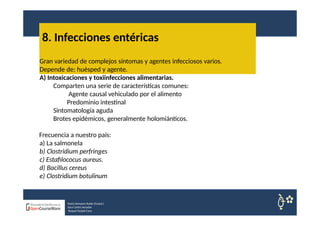 8. Infecciones entéricas
Nuria Sempere Rubio (Coord.)
Sara Cortes Amador
Raquel Faubel Cava
Gran variedad de complejos síntomas y agentes infecciosos varios.
Depende de: huésped y agente.
A) Intoxicaciones y toxiinfecciones alimentarias.
Comparten una serie de características comunes:
Agente causal vehiculado por el alimento
Predominio intestinal
Sintomatología aguda
Brotes epidémicos, generalmente holomiánticos.
Frecuencia a nuestro país:
a) La salmonela
b) Clostridium perfringes
c) Estafilococus aureus.
d) Bacillus cereus
e) Clostridium botulinum
 