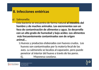 8. Infecciones entéricas
Nuria Sempere Rubio (Coord.)
Sara Cortes Amador
Raquel Faubel Cava
a) Salmonella:
Esta bacteria se encuentra de forma natural al intestino del
hombre y de muchos animales. Los excrementos son un
foco de contaminación de alimentos y agua. Se desarrolla
con un alto grado de humedad y baja acidez. Los alimentos
más frecuentemente contaminados son de origen
animal...
1.Huevos y productos elaborados con huevos crudos. Los
huevos son contaminados por la materia fecal de las
aves. La salmonela se localiza al caparazón, pero puede
penetrar al interior del huevo a través de los poros.
Ej. Mayonesa casolana.
 