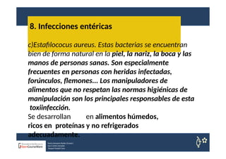8. Infecciones entéricas
Nuria Sempere Rubio (Coord.)
Sara Cortes Amador
Raquel Faubel Cava
c)Estafilococus aureus. Estas bacterias se encuentran
bien de forma natural en la piel, la nariz, la boca y las
manos de personas sanas. Son especialmente
frecuentes en personas con heridas infectadas,
forúnculos, flemones... Los manipuladores de
alimentos que no respetan las normas higiénicas de
manipulación son los principales responsables de esta
toxiinfección.
Se desarrollan en alimentos húmedos,
ricos en proteínas y no refrigerados
adecuadamente.
 