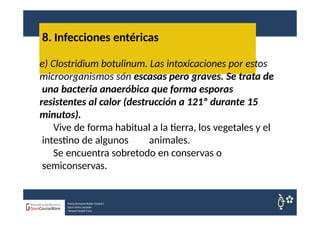 8. Infecciones entéricas
Nuria Sempere Rubio (Coord.)
Sara Cortes Amador
Raquel Faubel Cava
e) Clostridium botulinum. Las intoxicaciones por estos
microorganismos són escasas pero graves. Se trata de
una bacteria anaeróbica que forma esporas
resistentes al calor (destrucción a 121º durante 15
minutos).
Vive de forma habitual a la tierra, los vegetales y el
intestino de algunos animales.
Se encuentra sobretodo en conservas o
semiconservas.
 