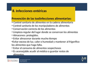 8. Infecciones entéricas
Nuria Sempere Rubio (Coord.)
Sara Cortes Amador
Raquel Faubel Cava
Prevención de las toxiinfecciones alimentarias:
• Control sanitario de alimentos en la cadena alimentaria
• Control sanitario de los manipuladores de alimentos
• Conservación correcta de los alimentos
• Limpieza regular del lugar donde se conservan los alimentos
• Almacenes: protegidos.
• Evitar almacenar durante mucho tiempo
•Evitar exceso de luz, calor o humedad y mantener al frigorífico
los alimentos que haga falta.
• Evitar el consumo de alimentos sospechosos
• Es aconsejable acudir al médico o guardar restos de
alimentos.
 
