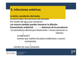 8. Infecciones entéricas
La leche y productos derivados.
Contaminados directamente del portador.
Por medio del agua que contienen.
Las moscas también pueden favorecer la difusión
Saneamiento ambiental descenso de la prevalencia
Los portadores disminuyen lentamente / menos personas se
infectan
erradicación?
turistas que vuelven de países endémicos y nuevos
nacimientos
nombre de casos constante
Nuria Sempere Rubio (Coord.)
Sara Cortes Amador
Raquel Faubel Cava
 