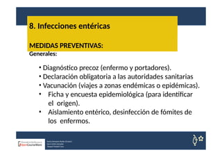 8. Infecciones entéricas
Nuria Sempere Rubio (Coord.)
Sara Cortes Amador
Raquel Faubel Cava
MEDIDAS PREVENTIVAS:
Generales:
• Diagnóstico precoz (enfermo y portadores).
• Declaración obligatoria a las autoridades sanitarias
• Vacunación (viajes a zonas endémicas o epidémicas).
• Ficha y encuesta epidemiológica (para identificar
el origen).
• Aislamiento entérico, desinfección de fómites de
los enfermos.
 