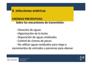 8. Infecciones entéricas
Nuria Sempere Rubio (Coord.)
Sara Cortes Amador
Raquel Faubel Cava
MEDIDAS PREVENTIVAS:
Sobre los mecanismos de transmisión:
‐ Cloración de aguas
‐ Higienización de la leche
‐ Depuración de aguas residuales
‐ Control de viveros de peces
‐ No utilizar aguas residuales para riego o
excrementos de animales o personas para abonar
 
