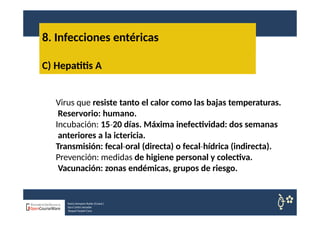 8. Infecciones entéricas
Nuria Sempere Rubio (Coord.)
Sara Cortes Amador
Raquel Faubel Cava
C) Hepatitis A
Virus que resiste tanto el calor como las bajas temperaturas.
Reservorio: humano.
Incubación: 15 20
‐ días. Máxima inefectividad: dos semanas
anteriores a la ictericia.
Transmisión: fecal oral
‐ (directa) o fecal hídrica
‐ (indirecta).
Prevención: medidas de higiene personal y colectiva.
Vacunación: zonas endémicas, grupos de riesgo.
 