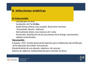 8. Infecciones entéricas
Nuria Sempere Rubio (Coord.)
Sara Cortes Amador
Raquel Faubel Cava
D) Poliomielitis
Causada por un virus
Incubación: de 7 a 14 días.
Existe formas clínicas muy variadas. Reservorio: humano.
Transmisión: directa / indirecta.
Normalmente afecta a los menores de 5 años
Prevención: desinfección de las secreciones de la faringe, excrementos,
objetos contaminados.
Vacunación
A España: 1997, Comité Nacional de Expertos para la Obtención del Certificado
de Erradicación de la Polio. Actuaciones:
Mantenimiento de una elevada cobertura de vacunas.
Sistema de vigilancia medioambiental para controlar los focos.
 