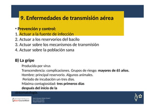 9. Enfermedades de transmisión aérea
Nuria Sempere Rubio (Coord.)
Sara Cortes Amador
Raquel Faubel Cava
• Prevención y control:
1. Actuar a la fuente de infección
2. Actuar a los reservorios del bacilo
3. Actuar sobre los mecanismos de transmisión
4. Actuar sobre la población sana
B) La gripe
Producida por virus
Transcendencia: complicaciones. Grupos de riesgo: mayores de 65 años.
Hombre: principal reservorio. Algunos animales.
Período de incubación un tres
‐ días.
Máxima contagiosidad: tres primeros días
después del inicio de la
sintomatología.
 