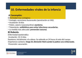 10. Enfermedades virales de la infancia
Nuria Sempere Rubio (Coord.)
Sara Cortes Amador
Raquel Faubel Cava
A) Sarampión:
Enfermedad muy contagiosa
– Contagio: secreciones buconasales (penetración en VAS).
– Incubación 10 días
– Fiebre, catarro nasoconjuntival, exantema.
– Tratamiento: antibióticos para evitar infecciones secundarias.
– La medida más adecuada: prevención (vacuna).
B) Rubeola.
Enfermedad exantemática
Incubación: 10 15
‐ días.
Exantema: inicialmente a la cabeza. Se extiende en 24 horas al resto del cuerpo.
Importancia sanitaria: riesgo de afectación fetal cuando la padece una embarazada.
Prevención: vacunación.
 