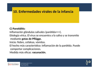 10. Enfermedades virales de la infancia
Nuria Sempere Rubio (Coord.)
Sara Cortes Amador
Raquel Faubel Cava
C) Parotiditis:
Inflamación glándulas salivales (parótida+++).
Etiología vírica. El virus se encuentra a la saliva y se transmite
mediante gotas de Pflügge.
Inicio: fiebre, cefaleas, vómitos.
El hecho más característico: inflamación de la parótida. Puede
comportar complicaciones.
Medida más eficaz: vacunación.
 