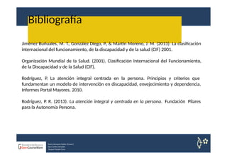 Bibliografía
Nuria Sempere Rubio (Coord.)
Sara Cortes Amador
Raquel Faubel Cava
Jiménez Buñuales, M. T., González Diego, P., & Martín Moreno, J. M. (2013). La clasificación
internacional del funcionamiento, de la discapacidad y de la salud (CIF) 2001.
Organización Mundial de la Salud. (2001). Clasificación Internacional del Funcionamiento,
de la Discapacidad y de la Salud (CIF).
Rodríguez, P. La atención integral centrada en la persona. Principios y criterios que
fundamentan un modelo de intervención en discapacidad, envejecimiento y dependencia.
Informes Portal Mayores. 2010.
Rodríguez, P. R. (2013). La atención integral y centrada en la persona. Fundación Pilares
para la Autonomía Persona.
 
