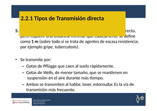 5. Transmisión aérea: se caracteriza por no existir contacto directo,
pero requiere una distancia mínima, que clásicamente se define
como 1 m (sobre todo si se trata de agentes de escasa resistencia;
por ejemplo gripe, tuberculosis).
• Se transmite por:
– Gotas de Pflügge que caen al suelo rápidamente.
– Gotas de Wells, de menor tamaño, que se mantienen en
suspensión en el aire durante más tiempo.
– Ambas se transmiten al hablar, toser, estornudar. Es la vía de
transmisión más frecuente.
2.2.1 Tipos de Transmisión directa
Nuria Sempere Rubio (Coord.)
Sara Cortes Amador
Raquel Faubel Cava
 