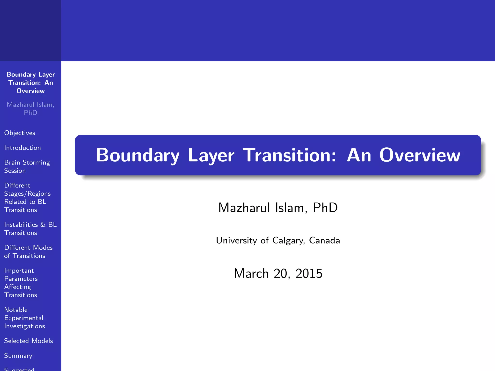 Boundary Layer
Transition: An
Overview
Mazharul Islam,
PhD
Objectives
Introduction
Brain Storming
Session
Diﬀerent
Stages/Regions
Related to BL
Transitions
Instabilities & BL
Transitions
Diﬀerent Modes
of Transitions
Important
Parameters
Aﬀecting
Transitions
Notable
Experimental
Investigations
Selected Models
Summary
Boundary Layer Transition: An Overview
Mazharul Islam, PhD
University of Calgary, Canada
March 20, 2015
 