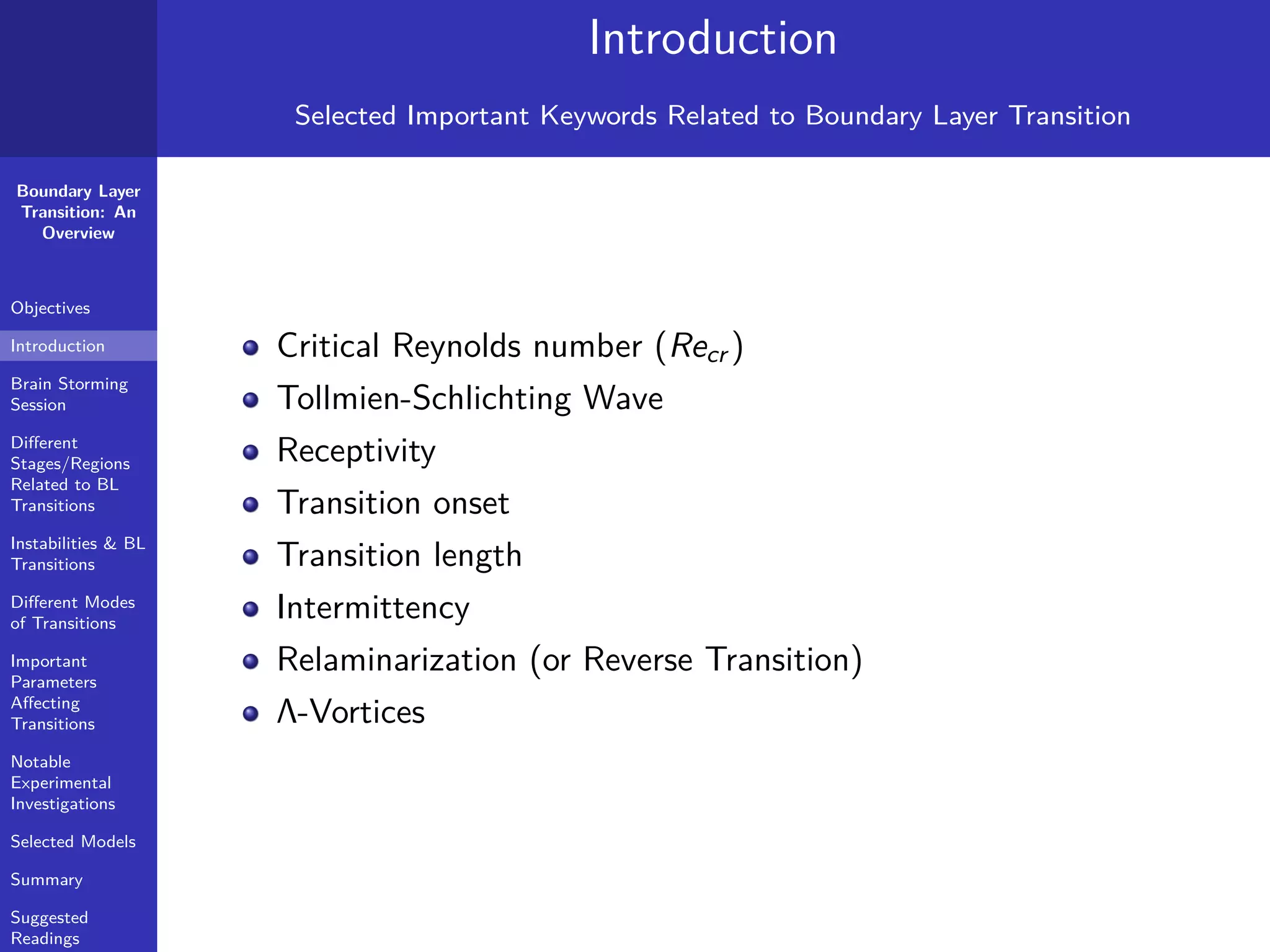 Boundary Layer
Transition: An
Overview
Objectives
Introduction
Brain Storming
Session
Diﬀerent
Stages/Regions
Related to BL
Transitions
Instabilities & BL
Transitions
Diﬀerent Modes
of Transitions
Important
Parameters
Aﬀecting
Transitions
Notable
Experimental
Investigations
Selected Models
Summary
Suggested
Readings
Introduction
Selected Important Keywords Related to Boundary Layer Transition
Critical Reynolds number (Recr )
Tollmien-Schlichting Wave
Receptivity
Transition onset
Transition length
Intermittency
Relaminarization (or Reverse Transition)
Λ-Vortices
 