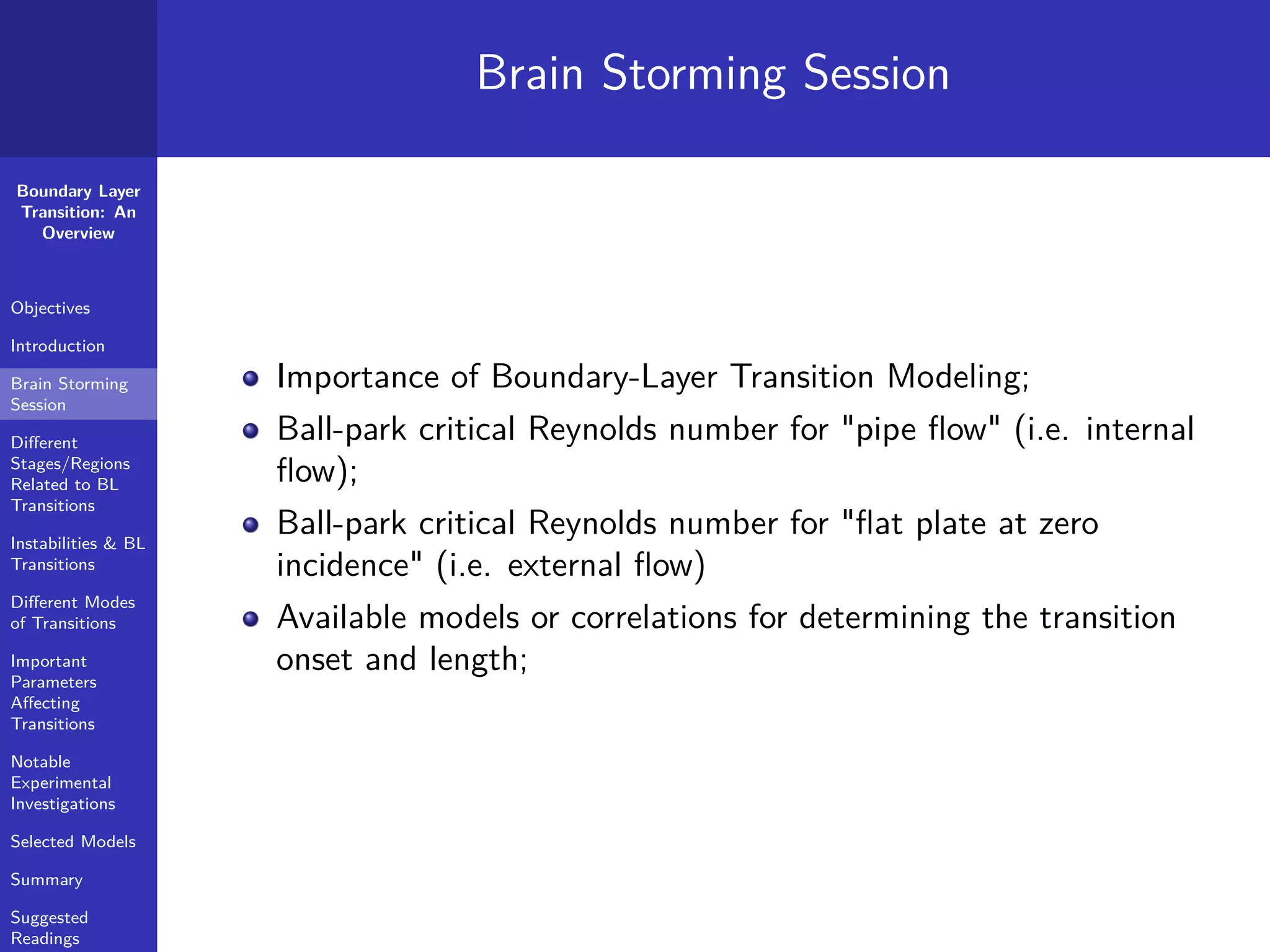 Boundary Layer
Transition: An
Overview
Objectives
Introduction
Brain Storming
Session
Diﬀerent
Stages/Regions
Related to BL
Transitions
Instabilities & BL
Transitions
Diﬀerent Modes
of Transitions
Important
Parameters
Aﬀecting
Transitions
Notable
Experimental
Investigations
Selected Models
Summary
Suggested
Readings
Brain Storming Session
Importance of Boundary-Layer Transition Modeling;
Ball-park critical Reynolds number for "pipe ﬂow" (i.e. internal
ﬂow);
Ball-park critical Reynolds number for "ﬂat plate at zero
incidence" (i.e. external ﬂow)
Available models or correlations for determining the transition
onset and length;
 