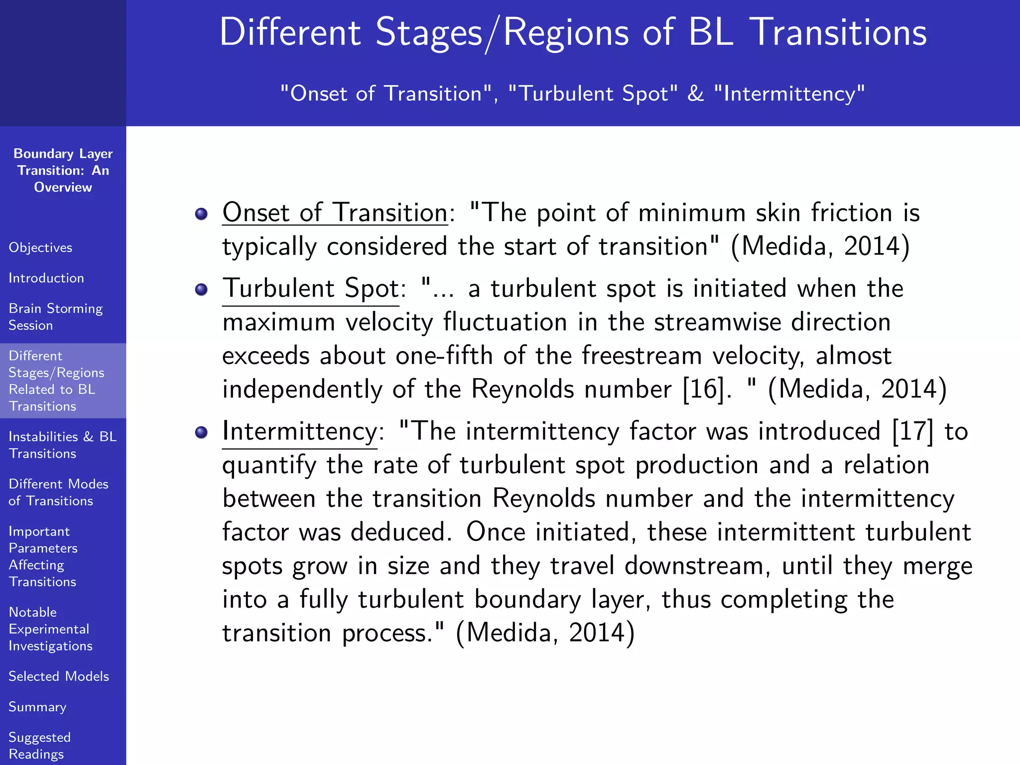 Boundary Layer
Transition: An
Overview
Objectives
Introduction
Brain Storming
Session
Diﬀerent
Stages/Regions
Related to BL
Transitions
Instabilities & BL
Transitions
Diﬀerent Modes
of Transitions
Important
Parameters
Aﬀecting
Transitions
Notable
Experimental
Investigations
Selected Models
Summary
Suggested
Readings
Diﬀerent Stages/Regions of BL Transitions
"Onset of Transition", "Turbulent Spot" & "Intermittency"
Onset of Transition: "The point of minimum skin friction is
typically considered the start of transition" (Medida, 2014)
Turbulent Spot: "... a turbulent spot is initiated when the
maximum velocity ﬂuctuation in the streamwise direction
exceeds about one-ﬁfth of the freestream velocity, almost
independently of the Reynolds number [16]. " (Medida, 2014)
Intermittency: "The intermittency factor was introduced [17] to
quantify the rate of turbulent spot production and a relation
between the transition Reynolds number and the intermittency
factor was deduced. Once initiated, these intermittent turbulent
spots grow in size and they travel downstream, until they merge
into a fully turbulent boundary layer, thus completing the
transition process." (Medida, 2014)
 