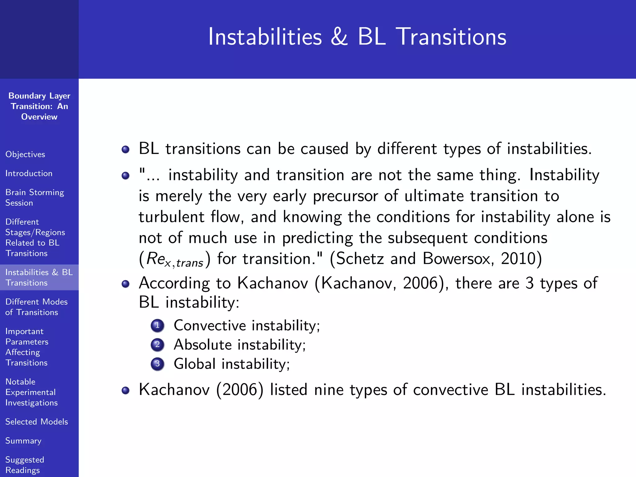 Boundary Layer
Transition: An
Overview
Objectives
Introduction
Brain Storming
Session
Diﬀerent
Stages/Regions
Related to BL
Transitions
Instabilities & BL
Transitions
Diﬀerent Modes
of Transitions
Important
Parameters
Aﬀecting
Transitions
Notable
Experimental
Investigations
Selected Models
Summary
Suggested
Readings
Instabilities & BL Transitions
BL transitions can be caused by diﬀerent types of instabilities.
"... instability and transition are not the same thing. Instability
is merely the very early precursor of ultimate transition to
turbulent ﬂow, and knowing the conditions for instability alone is
not of much use in predicting the subsequent conditions
(Rex,trans) for transition." (Schetz and Bowersox, 2010)
According to Kachanov (Kachanov, 2006), there are 3 types of
BL instability:
1 Convective instability;
2 Absolute instability;
3 Global instability;
Kachanov (2006) listed nine types of convective BL instabilities.
 