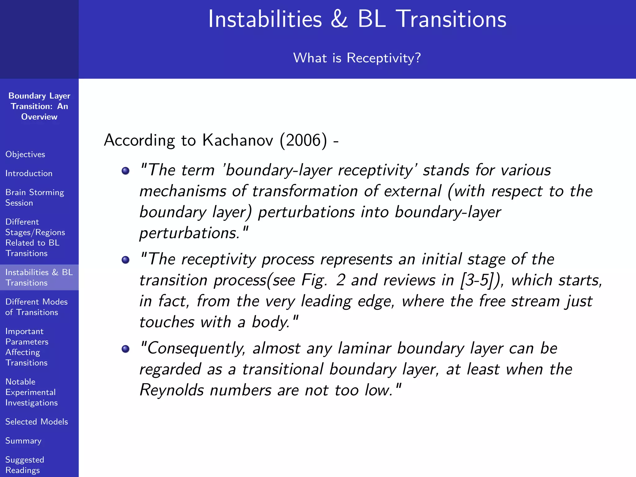 Boundary Layer
Transition: An
Overview
Objectives
Introduction
Brain Storming
Session
Diﬀerent
Stages/Regions
Related to BL
Transitions
Instabilities & BL
Transitions
Diﬀerent Modes
of Transitions
Important
Parameters
Aﬀecting
Transitions
Notable
Experimental
Investigations
Selected Models
Summary
Suggested
Readings
Instabilities & BL Transitions
What is Receptivity?
According to Kachanov (2006) -
"The term ’boundary-layer receptivity’ stands for various
mechanisms of transformation of external (with respect to the
boundary layer) perturbations into boundary-layer
perturbations."
"The receptivity process represents an initial stage of the
transition process(see Fig. 2 and reviews in [3-5]), which starts,
in fact, from the very leading edge, where the free stream just
touches with a body."
"Consequently, almost any laminar boundary layer can be
regarded as a transitional boundary layer, at least when the
Reynolds numbers are not too low."
 