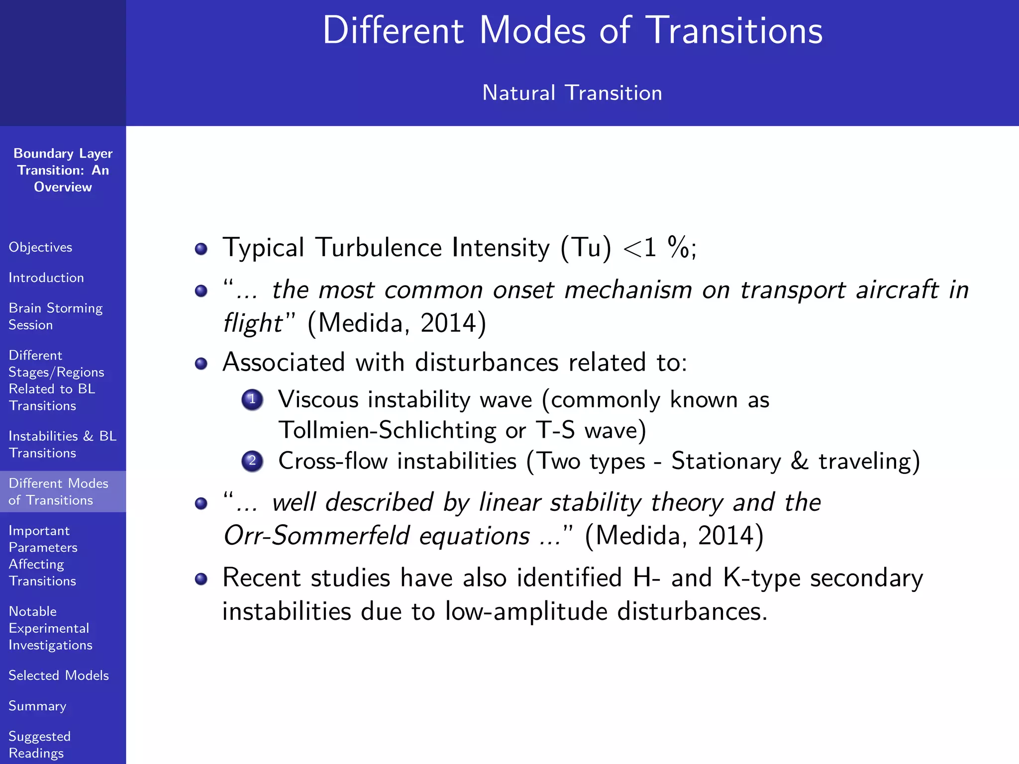 Boundary Layer
Transition: An
Overview
Objectives
Introduction
Brain Storming
Session
Diﬀerent
Stages/Regions
Related to BL
Transitions
Instabilities & BL
Transitions
Diﬀerent Modes
of Transitions
Important
Parameters
Aﬀecting
Transitions
Notable
Experimental
Investigations
Selected Models
Summary
Suggested
Readings
Diﬀerent Modes of Transitions
Natural Transition
Typical Turbulence Intensity (Tu) <1 %;
“... the most common onset mechanism on transport aircraft in
ﬂight” (Medida, 2014)
Associated with disturbances related to:
1 Viscous instability wave (commonly known as
Tollmien-Schlichting or T-S wave)
2 Cross-ﬂow instabilities (Two types - Stationary & traveling)
“... well described by linear stability theory and the
Orr-Sommerfeld equations ...” (Medida, 2014)
Recent studies have also identiﬁed H- and K-type secondary
instabilities due to low-amplitude disturbances.
 