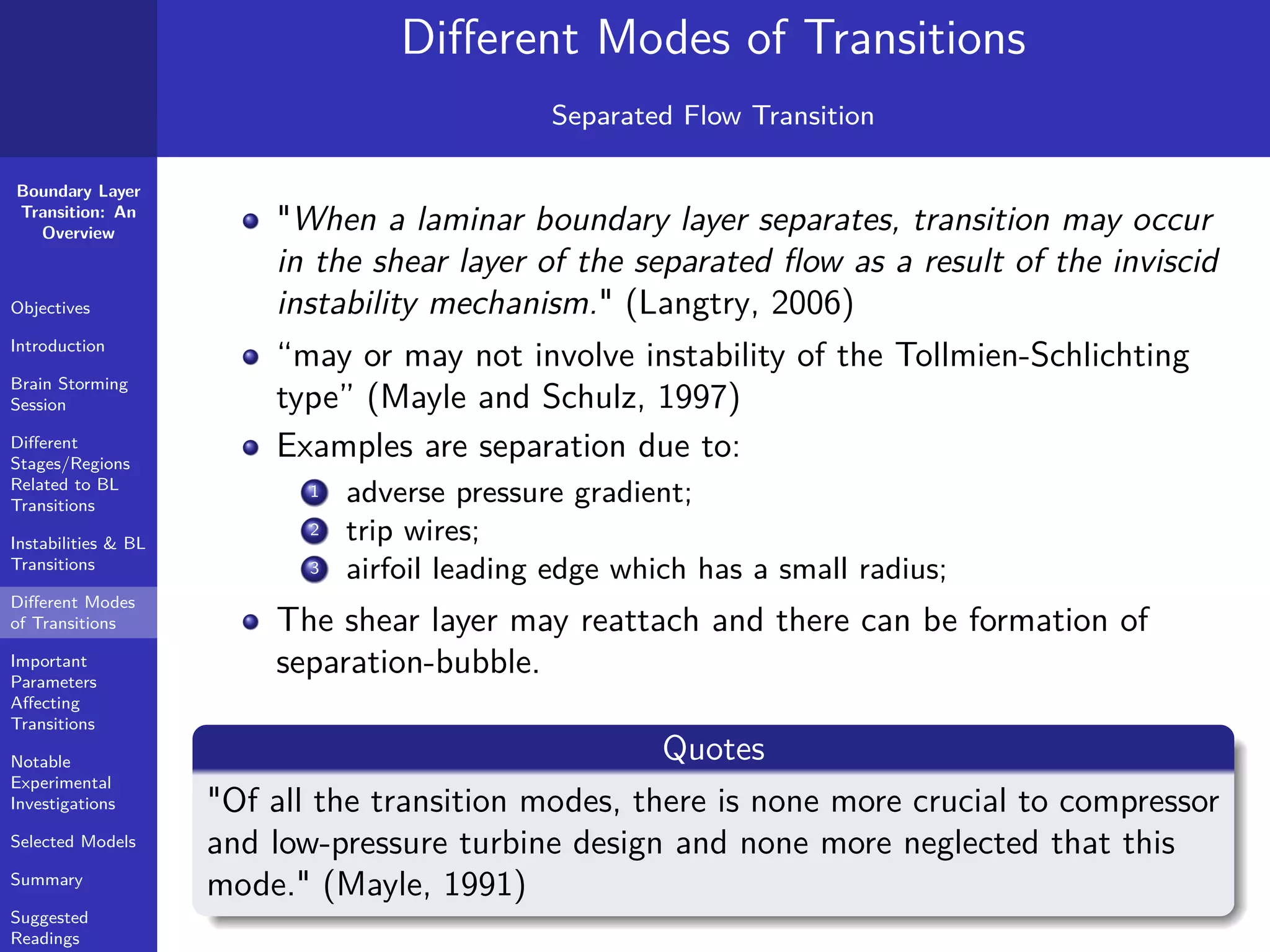 Boundary Layer
Transition: An
Overview
Objectives
Introduction
Brain Storming
Session
Diﬀerent
Stages/Regions
Related to BL
Transitions
Instabilities & BL
Transitions
Diﬀerent Modes
of Transitions
Important
Parameters
Aﬀecting
Transitions
Notable
Experimental
Investigations
Selected Models
Summary
Suggested
Readings
Diﬀerent Modes of Transitions
Separated Flow Transition
"When a laminar boundary layer separates, transition may occur
in the shear layer of the separated ﬂow as a result of the inviscid
instability mechanism." (Langtry, 2006)
“may or may not involve instability of the Tollmien-Schlichting
type” (Mayle and Schulz, 1997)
Examples are separation due to:
1 adverse pressure gradient;
2 trip wires;
3 airfoil leading edge which has a small radius;
The shear layer may reattach and there can be formation of
separation-bubble.
Quotes
"Of all the transition modes, there is none more crucial to compressor
and low-pressure turbine design and none more neglected that this
mode." (Mayle, 1991)
 