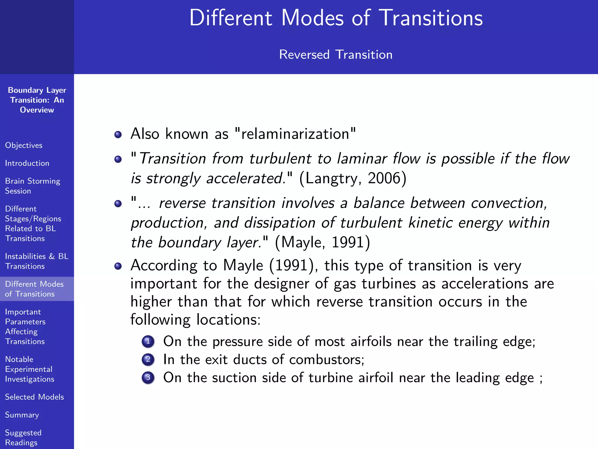 Boundary Layer
Transition: An
Overview
Objectives
Introduction
Brain Storming
Session
Diﬀerent
Stages/Regions
Related to BL
Transitions
Instabilities & BL
Transitions
Diﬀerent Modes
of Transitions
Important
Parameters
Aﬀecting
Transitions
Notable
Experimental
Investigations
Selected Models
Summary
Suggested
Readings
Diﬀerent Modes of Transitions
Reversed Transition
Also known as "relaminarization"
"Transition from turbulent to laminar ﬂow is possible if the ﬂow
is strongly accelerated." (Langtry, 2006)
"... reverse transition involves a balance between convection,
production, and dissipation of turbulent kinetic energy within
the boundary layer." (Mayle, 1991)
According to Mayle (1991), this type of transition is very
important for the designer of gas turbines as accelerations are
higher than that for which reverse transition occurs in the
following locations:
1 On the pressure side of most airfoils near the trailing edge;
2 In the exit ducts of combustors;
3 On the suction side of turbine airfoil near the leading edge ;
 