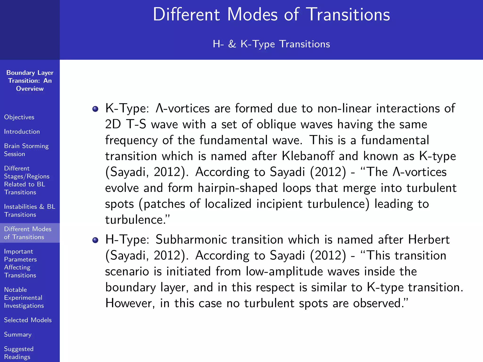 Boundary Layer
Transition: An
Overview
Objectives
Introduction
Brain Storming
Session
Diﬀerent
Stages/Regions
Related to BL
Transitions
Instabilities & BL
Transitions
Diﬀerent Modes
of Transitions
Important
Parameters
Aﬀecting
Transitions
Notable
Experimental
Investigations
Selected Models
Summary
Suggested
Readings
Diﬀerent Modes of Transitions
H- & K-Type Transitions
K-Type: Λ-vortices are formed due to non-linear interactions of
2D T-S wave with a set of oblique waves having the same
frequency of the fundamental wave. This is a fundamental
transition which is named after Klebanoﬀ and known as K-type
(Sayadi, 2012). According to Sayadi (2012) - “The Λ-vortices
evolve and form hairpin-shaped loops that merge into turbulent
spots (patches of localized incipient turbulence) leading to
turbulence.”
H-Type: Subharmonic transition which is named after Herbert
(Sayadi, 2012). According to Sayadi (2012) - “This transition
scenario is initiated from low-amplitude waves inside the
boundary layer, and in this respect is similar to K-type transition.
However, in this case no turbulent spots are observed.”
 