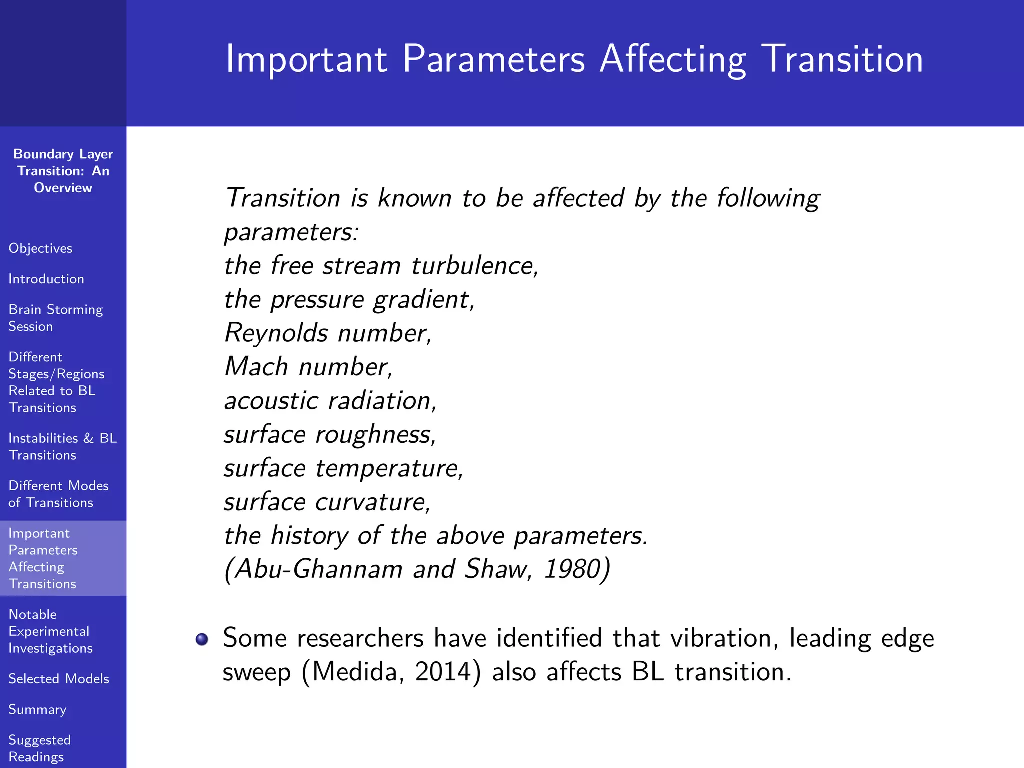 Boundary Layer
Transition: An
Overview
Objectives
Introduction
Brain Storming
Session
Diﬀerent
Stages/Regions
Related to BL
Transitions
Instabilities & BL
Transitions
Diﬀerent Modes
of Transitions
Important
Parameters
Aﬀecting
Transitions
Notable
Experimental
Investigations
Selected Models
Summary
Suggested
Readings
Important Parameters Aﬀecting Transition
Transition is known to be aﬀected by the following
parameters:
the free stream turbulence,
the pressure gradient,
Reynolds number,
Mach number,
acoustic radiation,
surface roughness,
surface temperature,
surface curvature,
the history of the above parameters.
(Abu-Ghannam and Shaw, 1980)
Some researchers have identiﬁed that vibration, leading edge
sweep (Medida, 2014) also aﬀects BL transition.
 
