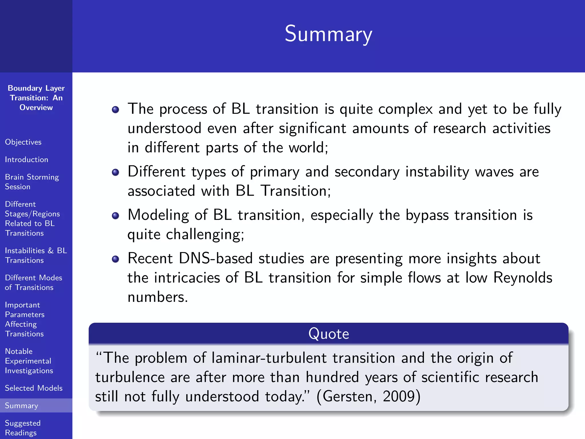 Boundary Layer
Transition: An
Overview
Objectives
Introduction
Brain Storming
Session
Diﬀerent
Stages/Regions
Related to BL
Transitions
Instabilities & BL
Transitions
Diﬀerent Modes
of Transitions
Important
Parameters
Aﬀecting
Transitions
Notable
Experimental
Investigations
Selected Models
Summary
Suggested
Readings
Summary
The process of BL transition is quite complex and yet to be fully
understood even after signiﬁcant amounts of research activities
in diﬀerent parts of the world;
Diﬀerent types of primary and secondary instability waves are
associated with BL Transition;
Modeling of BL transition, especially the bypass transition is
quite challenging;
Recent DNS-based studies are presenting more insights about
the intricacies of BL transition for simple ﬂows at low Reynolds
numbers.
Quote
“The problem of laminar-turbulent transition and the origin of
turbulence are after more than hundred years of scientiﬁc research
still not fully understood today.” (Gersten, 2009)
 