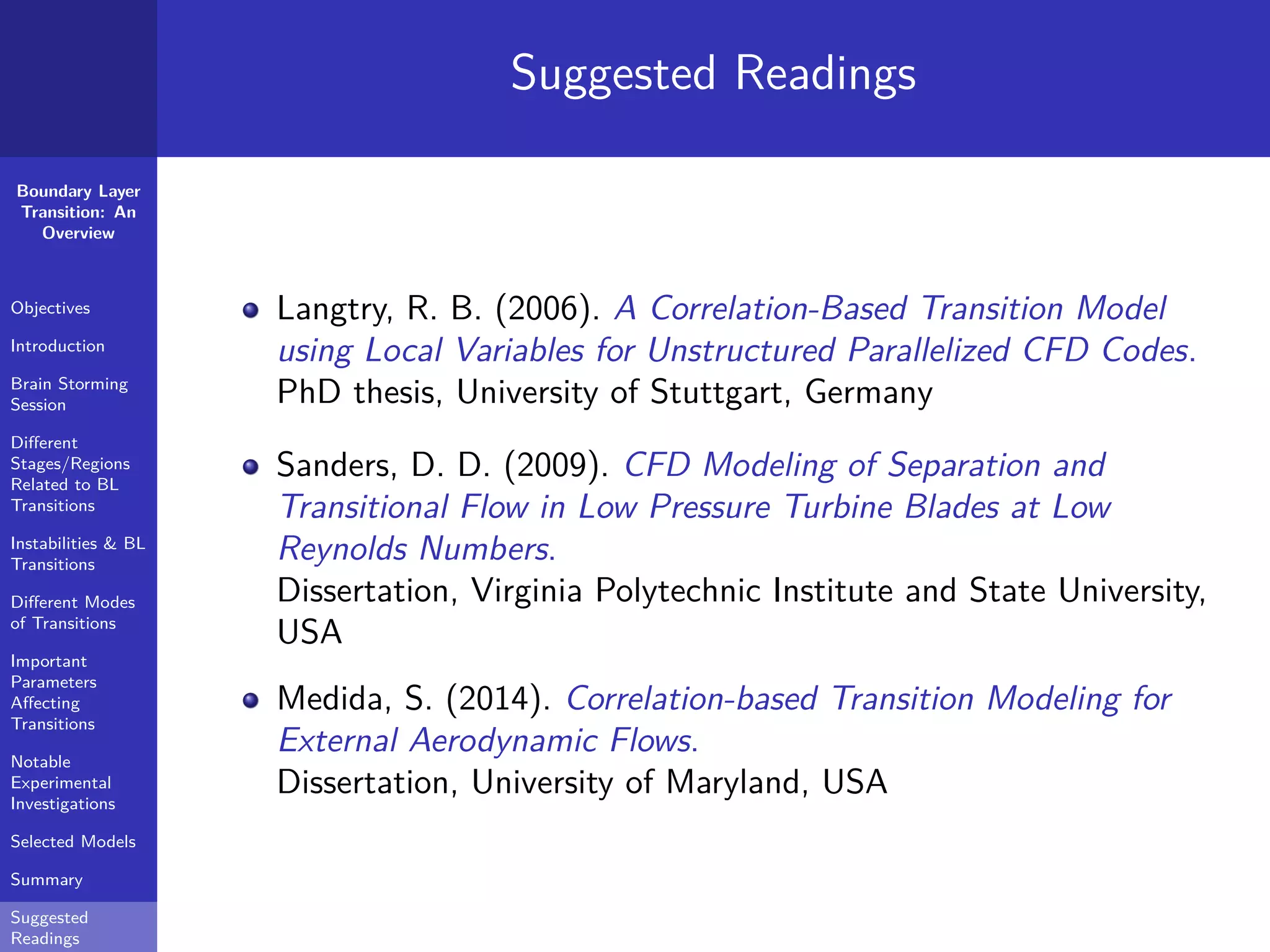 Boundary Layer
Transition: An
Overview
Objectives
Introduction
Brain Storming
Session
Diﬀerent
Stages/Regions
Related to BL
Transitions
Instabilities & BL
Transitions
Diﬀerent Modes
of Transitions
Important
Parameters
Aﬀecting
Transitions
Notable
Experimental
Investigations
Selected Models
Summary
Suggested
Readings
Suggested Readings
Langtry, R. B. (2006). A Correlation-Based Transition Model
using Local Variables for Unstructured Parallelized CFD Codes.
PhD thesis, University of Stuttgart, Germany
Sanders, D. D. (2009). CFD Modeling of Separation and
Transitional Flow in Low Pressure Turbine Blades at Low
Reynolds Numbers.
Dissertation, Virginia Polytechnic Institute and State University,
USA
Medida, S. (2014). Correlation-based Transition Modeling for
External Aerodynamic Flows.
Dissertation, University of Maryland, USA
 