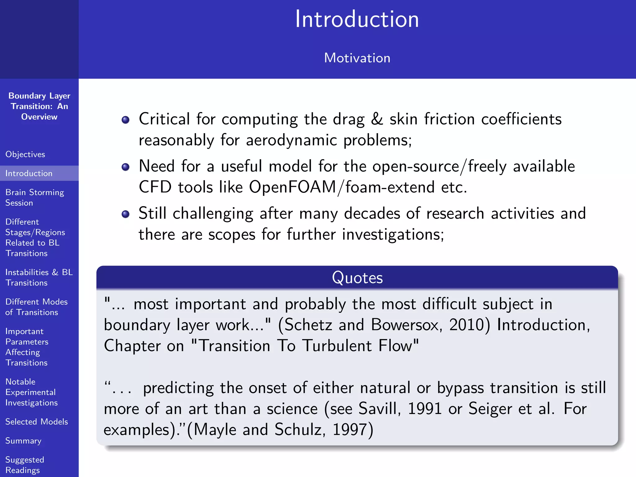 Boundary Layer
Transition: An
Overview
Objectives
Introduction
Brain Storming
Session
Diﬀerent
Stages/Regions
Related to BL
Transitions
Instabilities & BL
Transitions
Diﬀerent Modes
of Transitions
Important
Parameters
Aﬀecting
Transitions
Notable
Experimental
Investigations
Selected Models
Summary
Suggested
Readings
Introduction
Motivation
Critical for computing the drag & skin friction coeﬃcients
reasonably for aerodynamic problems;
Need for a useful model for the open-source/freely available
CFD tools like OpenFOAM/foam-extend etc.
Still challenging after many decades of research activities and
there are scopes for further investigations;
Quotes
"... most important and probably the most diﬃcult subject in
boundary layer work..." (Schetz and Bowersox, 2010) Introduction,
Chapter on "Transition To Turbulent Flow"
“. . . predicting the onset of either natural or bypass transition is still
more of an art than a science (see Savill, 1991 or Seiger et al. For
examples).”(Mayle and Schulz, 1997)
 
